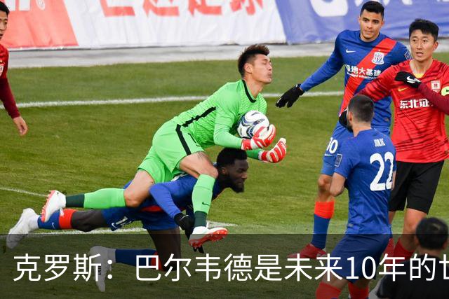 克罗斯：巴尔韦德是未来10年的世界级 我是他粉丝