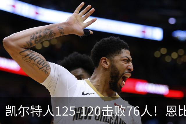 凯尔特人125-120击败76人！恩比德27分，詹姆斯7助，此战看到4个事实