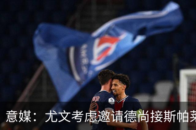 意媒：尤文考虑邀请德尚接斯帕莱蒂，孔蒂和皮奥利也在名单中