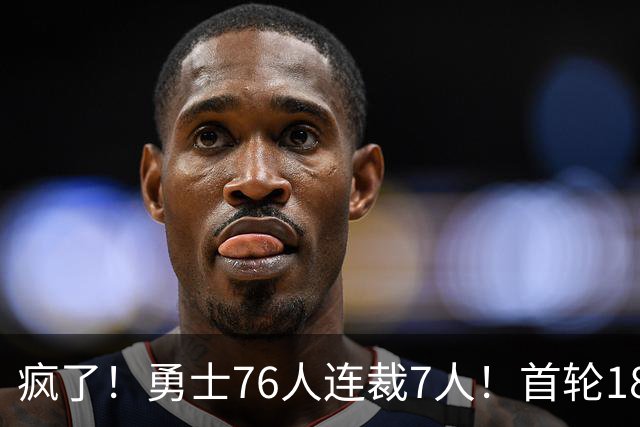 疯了！勇士76人连裁7人！首轮18号秀、冠军前锋、后卫30多人被裁！
