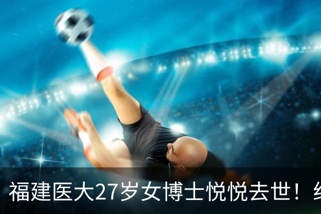 福建医大27岁女博士悦悦去世！经常熬夜实验，曾误判肿块为纤维瘤