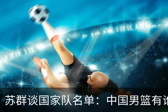 苏群谈国家队名单：中国男篮有谁没谁不是关键