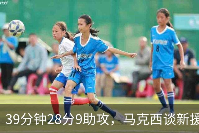 39分钟28分9助攻，马克西谈新援：空间大了很多