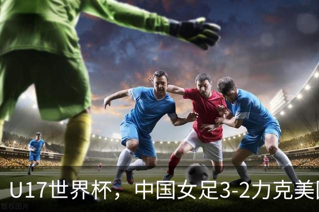 U17世界杯，中国女足3-2力克美国，3连胜头名出线，16强遇法国